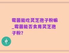 霉菌能吃灵芝孢子粉嘛_霉菌能否食用灵芝孢子粉？