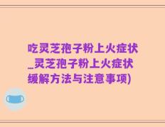 吃灵芝孢子粉上火症状_灵芝孢子粉上火症状缓解方法与注意事项)