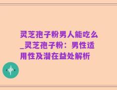 灵芝孢子粉男人能吃么_灵芝孢子粉：男性适用性及潜在益处解析