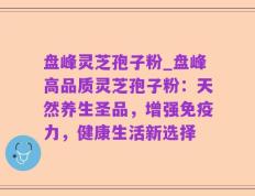 盘峰灵芝孢子粉_盘峰高品质灵芝孢子粉：天然养生圣品，增强免疫力，健康生活新选择