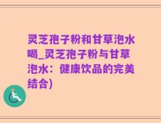 灵芝孢子粉和甘草泡水喝_灵芝孢子粉与甘草泡水：健康饮品的完美结合)