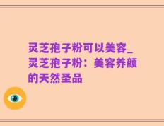 灵芝孢子粉可以美容_灵芝孢子粉：美容养颜的天然圣品