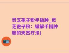 灵芝孢子粉手指肿_灵芝孢子粉：缓解手指肿胀的天然疗法)
