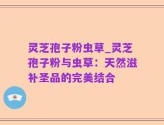 灵芝孢子粉虫草_灵芝孢子粉与虫草：天然滋补圣品的完美结合