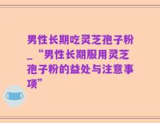 男性长期吃灵芝孢子粉_“男性长期服用灵芝孢子粉的益处与注意事项”