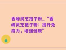 香峰灵芝孢子粉_“香峰灵芝孢子粉：提升免疫力，增强健康”