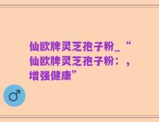 仙欧牌灵芝孢子粉_“仙欧牌灵芝孢子粉：，增强健康”