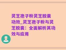 灵芝孢子粉灵芝胶囊 功效_灵芝孢子粉与灵芝胶囊：全面解析其功效与应用