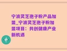 宁波灵芝孢子粉产品加盟_宁波灵芝孢子粉加盟项目：共创健康产业新机遇