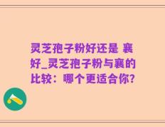 灵芝孢子粉好还是 襄好_灵芝孢子粉与襄的比较：哪个更适合你？