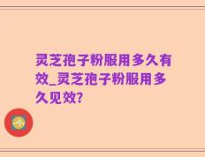 灵芝孢子粉服用多久有效_灵芝孢子粉服用多久见效？