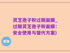 灵芝孢子粉过期面膜_过期灵芝孢子粉面膜：安全使用与替代方案)