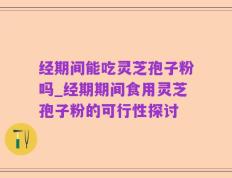 经期间能吃灵芝孢子粉吗_经期期间食用灵芝孢子粉的可行性探讨