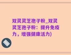 双灵灵芝孢子粉_双灵灵芝孢子粉：提升免疫力，增强健康活力)