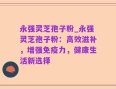 永强灵芝孢子粉_永强灵芝孢子粉：高效滋补，增强免疫力，健康生活新选择