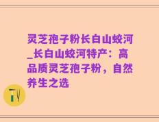 灵芝孢子粉长白山蛟河_长白山蛟河特产：高品质灵芝孢子粉，自然养生之选
