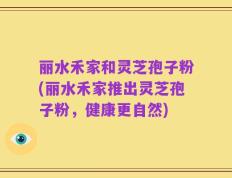 丽水禾家和灵芝孢子粉(丽水禾家推出灵芝孢子粉，健康更自然)