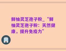 鲜柚灵芝孢子粉_“鲜柚灵芝孢子粉：天然健康，提升免疫力”