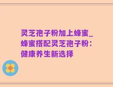 灵芝孢子粉加上蜂蜜_蜂蜜搭配灵芝孢子粉：健康养生新选择