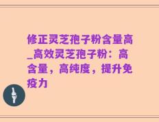 修正灵芝孢子粉含量高_高效灵芝孢子粉：高含量，高纯度，提升免疫力