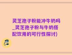 灵芝孢子粉能冲牛奶吗_灵芝孢子粉与牛奶搭配饮用的可行性探讨)