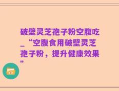 破壁灵芝孢子粉空腹吃_“空腹食用破壁灵芝孢子粉，提升健康效果”