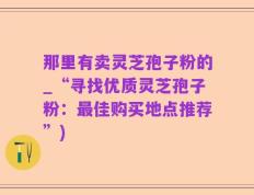 那里有卖灵芝孢子粉的_“寻找优质灵芝孢子粉：最佳购买地点推荐”)