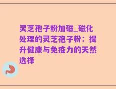 灵芝孢子粉加磁_磁化处理的灵芝孢子粉：提升健康与免疫力的天然选择