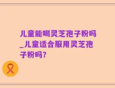 儿童能喝灵芝孢子粉吗_儿童适合服用灵芝孢子粉吗？
