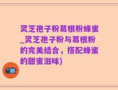 灵芝孢子粉葛根粉蜂蜜_灵芝孢子粉与葛根粉的完美结合，搭配蜂蜜的甜蜜滋味)