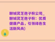 聊城灵芝孢子粉公司_聊城灵芝孢子粉：优质健康产品，引领绿色生活新风尚)