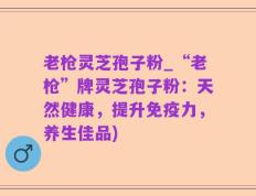 老枪灵芝孢子粉_“老枪”牌灵芝孢子粉：天然健康，提升免疫力，养生佳品)