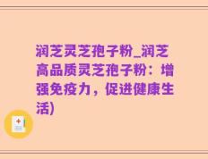 润芝灵芝孢子粉_润芝高品质灵芝孢子粉：增强免疫力，促进健康生活)