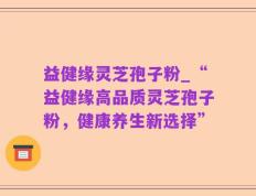 益健缘灵芝孢子粉_“益健缘高品质灵芝孢子粉，健康养生新选择”