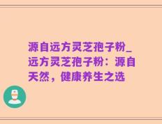 源自远方灵芝孢子粉_远方灵芝孢子粉：源自天然，健康养生之选