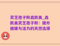 灵芝孢子粉鑫凯美_鑫凯美灵芝孢子粉：提升健康与活力的天然选择