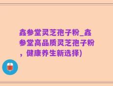 鑫参堂灵芝孢子粉_鑫参堂高品质灵芝孢子粉，健康养生新选择)