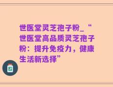 世医堂灵芝孢子粉_“世医堂高品质灵芝孢子粉：提升免疫力，健康生活新选择”