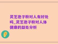 灵芝孢子粉对人有好处吗_灵芝孢子粉对人体健康的益处分析