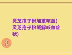 灵芝孢子粉加重咳血(灵芝孢子粉缓解咳血症状)