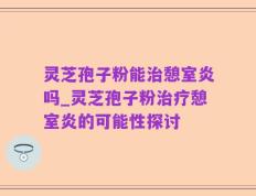 灵芝孢子粉能治憩室炎吗_灵芝孢子粉治疗憩室炎的可能性探讨