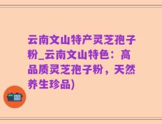 云南文山特产灵芝孢子粉_云南文山特色：高品质灵芝孢子粉，天然养生珍品)