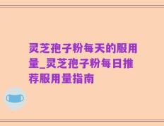 灵芝孢子粉每天的服用量_灵芝孢子粉每日推荐服用量指南