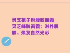 灵芝孢子粉蜂胶面霜_灵芝蜂胶面霜：滋养肌肤，焕发自然光彩