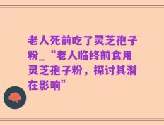 老人死前吃了灵芝孢子粉_“老人临终前食用灵芝孢子粉，探讨其潜在影响”