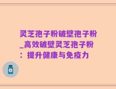 灵芝孢子粉破壁孢子粉_高效破壁灵芝孢子粉：提升健康与免疫力