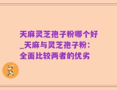 天麻灵芝孢子粉哪个好_天麻与灵芝孢子粉：全面比较两者的优劣