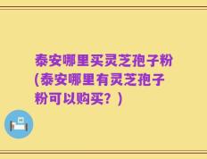 泰安哪里买灵芝孢子粉(泰安哪里有灵芝孢子粉可以购买？)