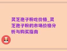 灵芝孢子粉吃价格_灵芝孢子粉的市场价格分析与购买指南