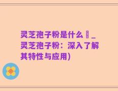 灵芝孢子粉是什么咮_灵芝孢子粉：深入了解其特性与应用)